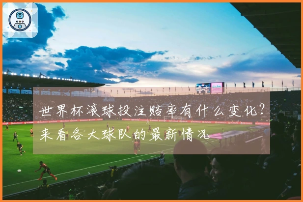 世界杯滚球投注赔率有什么变化？来看各大球队的最新情况
